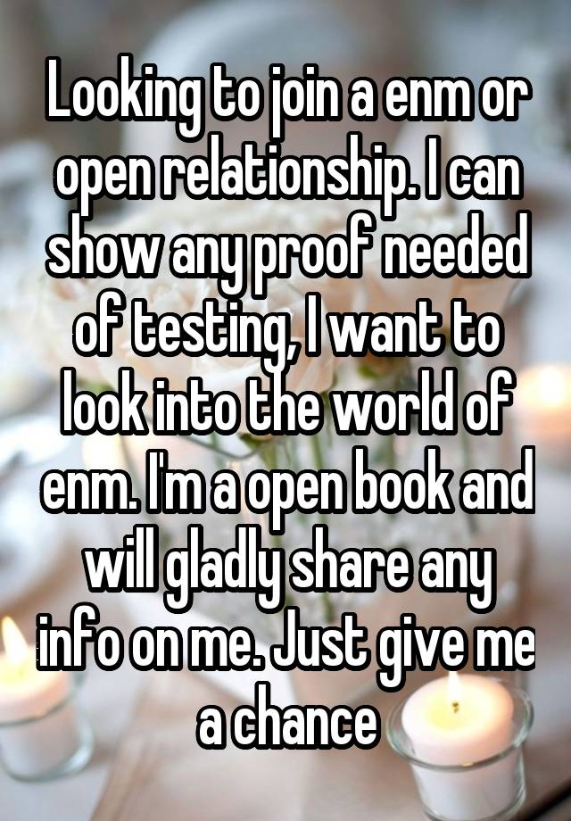 Looking to join a enm or open relationship. I can show any proof needed of testing, I want to look into the world of enm. I'm a open book and will gladly share any info on me. Just give me a chance