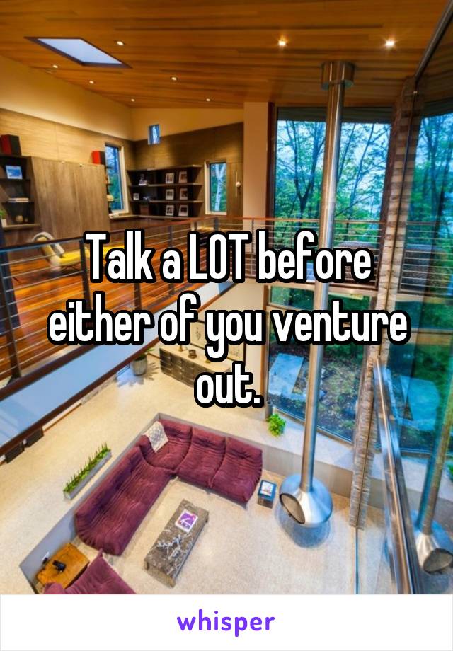 Talk a LOT before either of you venture out.