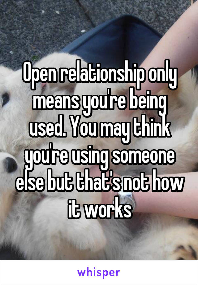 Open relationship only means you're being used. You may think you're using someone else but that's not how it works