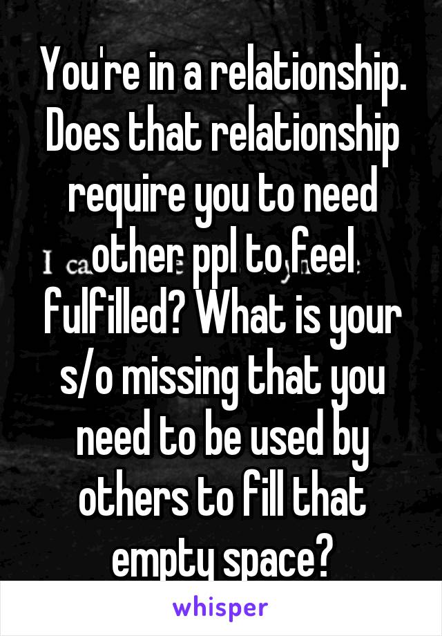 You're in a relationship. Does that relationship require you to need other ppl to feel fulfilled? What is your s/o missing that you need to be used by others to fill that empty space?