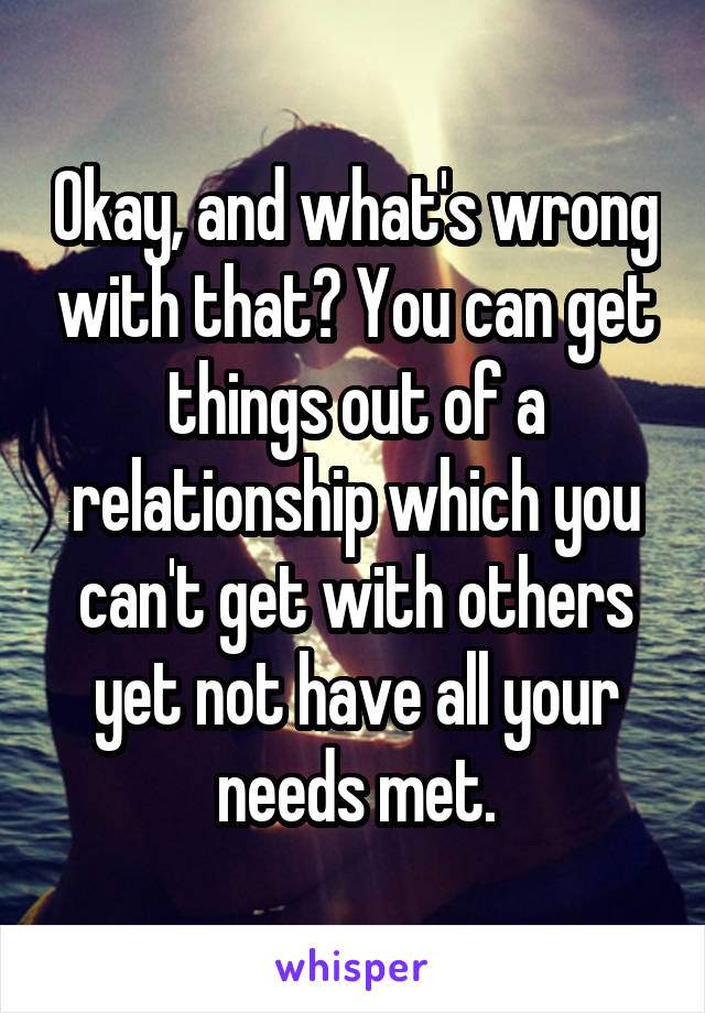 Okay, and what's wrong with that? You can get things out of a relationship which you can't get with others yet not have all your needs met.