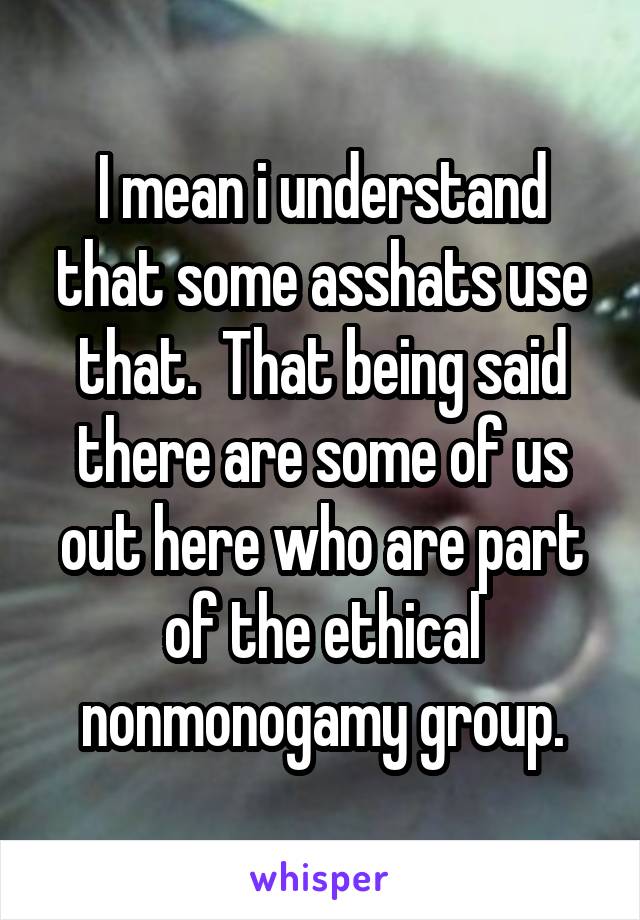 I mean i understand that some asshats use that.  That being said there are some of us out here who are part of the ethical nonmonogamy group.