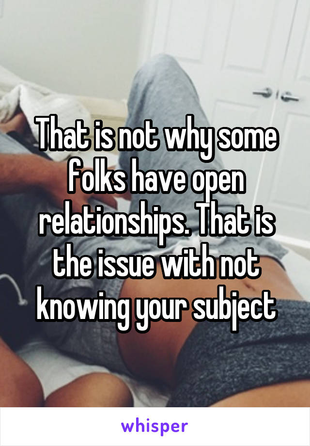 That is not why some folks have open relationships. That is the issue with not knowing your subject