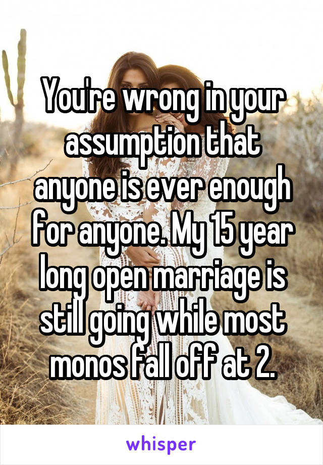 You're wrong in your assumption that anyone is ever enough for anyone. My 15 year long open marriage is still going while most monos fall off at 2.