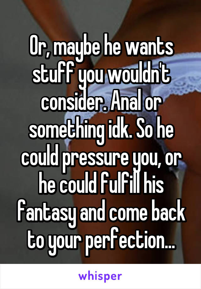 Or, maybe he wants stuff you wouldn't consider. Anal or something idk. So he could pressure you, or he could fulfill his fantasy and come back to your perfection...