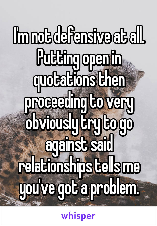 I'm not defensive at all. Putting open in quotations then proceeding to very obviously try to go against said relationships tells me you've got a problem.