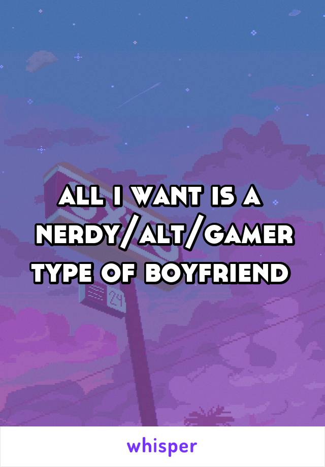 all i want is a 
nerdy/alt/gamer type of boyfriend 