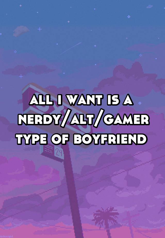 all i want is a 
nerdy/alt/gamer type of boyfriend 