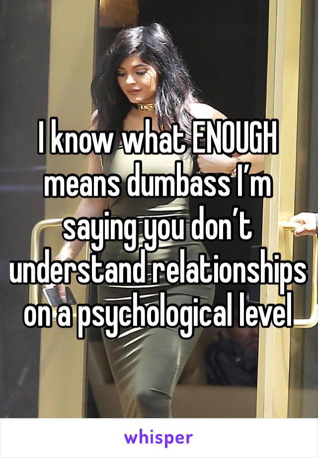 I know what ENOUGH means dumbass I’m saying you don’t understand relationships on a psychological level 