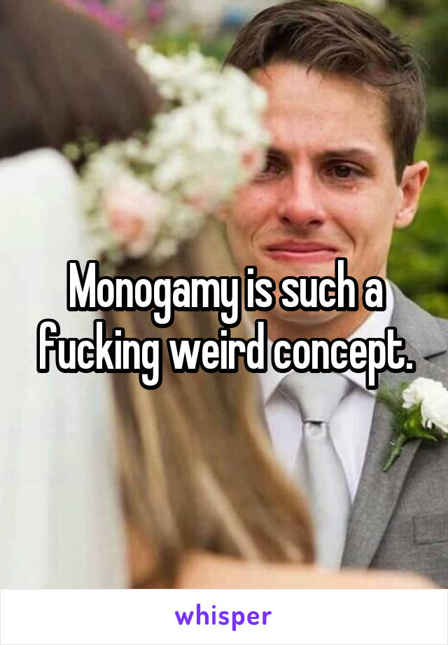 Monogamy is such a fucking weird concept.