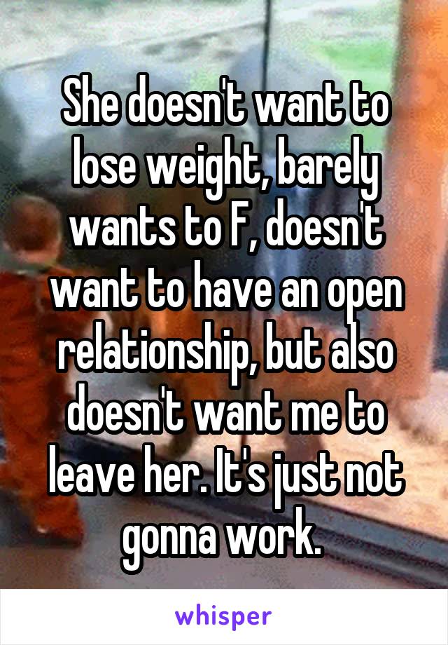 She doesn't want to lose weight, barely wants to F, doesn't want to have an open relationship, but also doesn't want me to leave her. It's just not gonna work. 