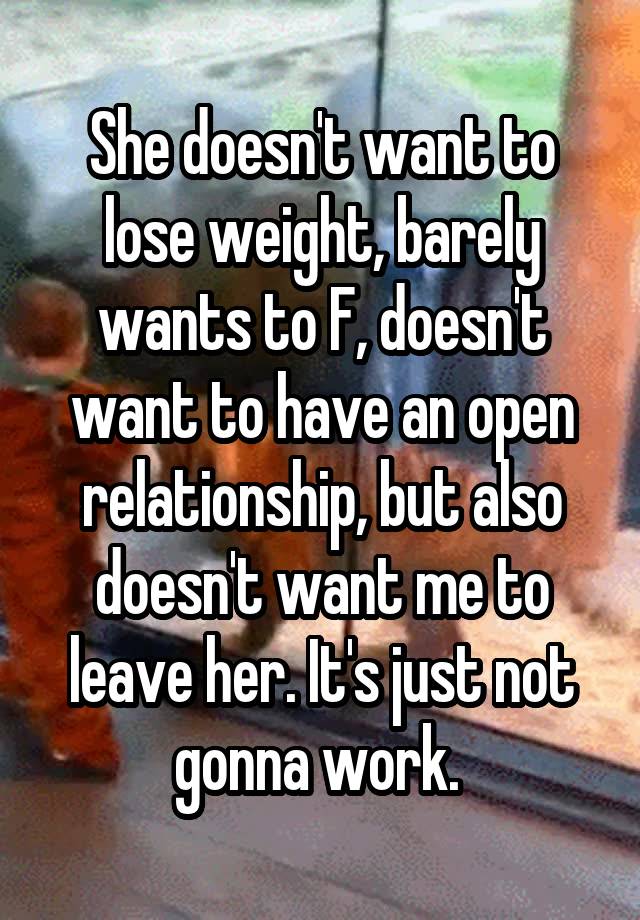 She doesn't want to lose weight, barely wants to F, doesn't want to have an open relationship, but also doesn't want me to leave her. It's just not gonna work. 