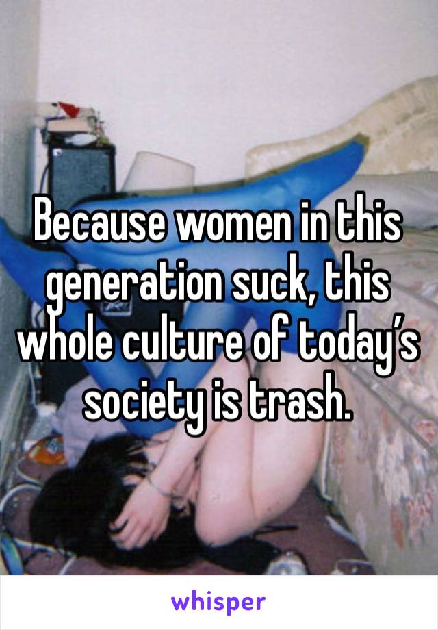 Because women in this generation suck, this whole culture of today’s society is trash.