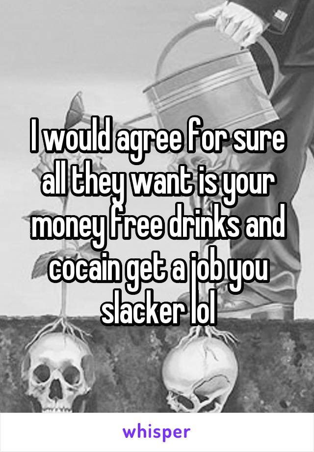 I would agree for sure all they want is your money free drinks and cocain get a job you slacker lol