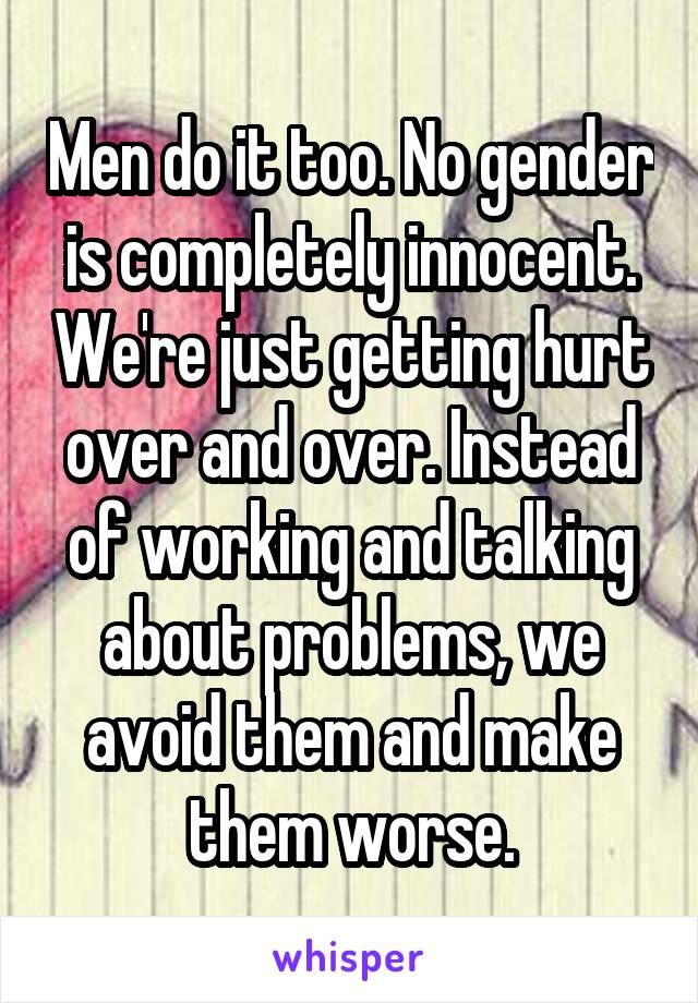 Men do it too. No gender is completely innocent. We're just getting hurt over and over. Instead of working and talking about problems, we avoid them and make them worse.