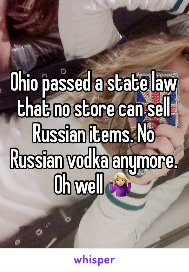 Ohio passed a state law that no store can sell Russian items. No Russian vodka anymore. Oh well 🤷🏼‍♀️