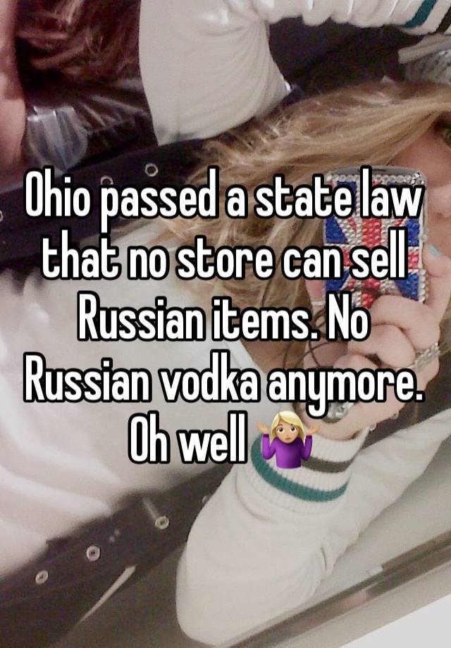 Ohio passed a state law that no store can sell Russian items. No Russian vodka anymore. Oh well 🤷🏼‍♀️