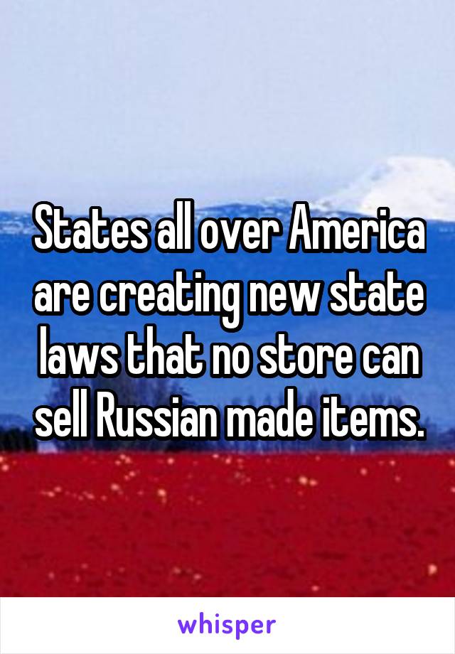 States all over America are creating new state laws that no store can sell Russian made items.