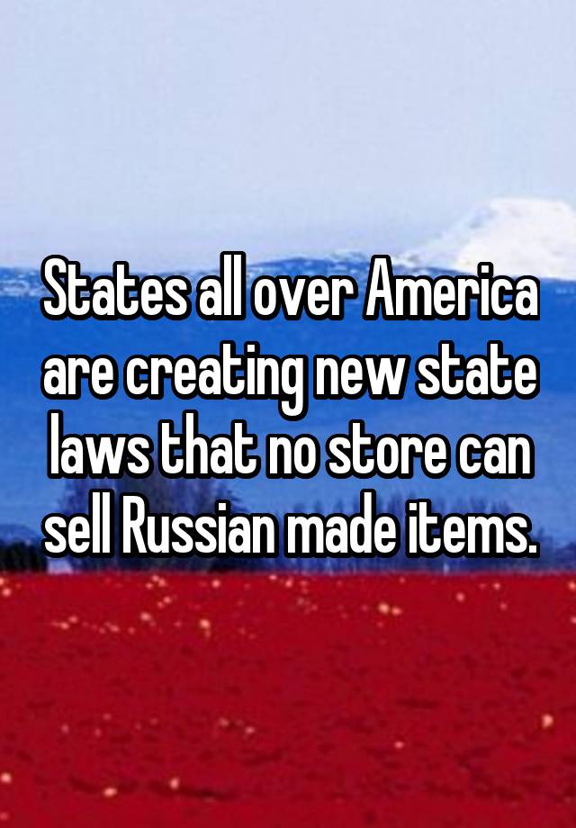 States all over America are creating new state laws that no store can sell Russian made items.