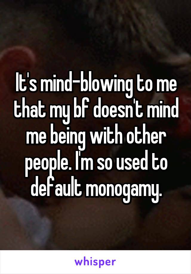 It's mind-blowing to me that my bf doesn't mind me being with other people. I'm so used to default monogamy.