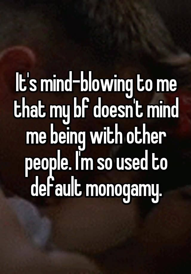 It's mind-blowing to me that my bf doesn't mind me being with other people. I'm so used to default monogamy.