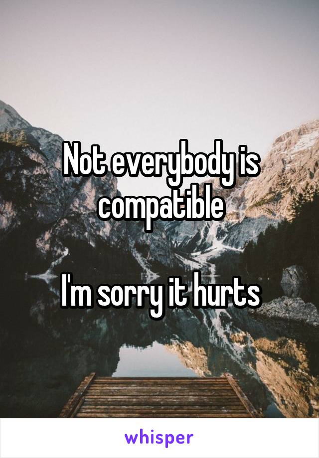 Not everybody is compatible

I'm sorry it hurts