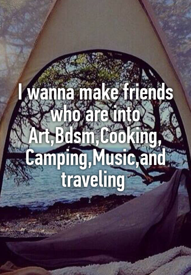 I wanna make friends who are into Art,Bdsm,Cooking,
Camping,Music,and traveling 