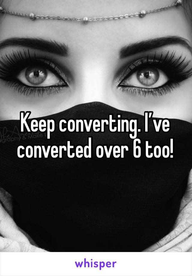 Keep converting. I’ve converted over 6 too!