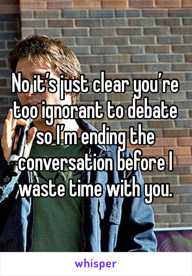 No it’s just clear you’re too ignorant to debate so I’m ending the conversation before I waste time with you. 