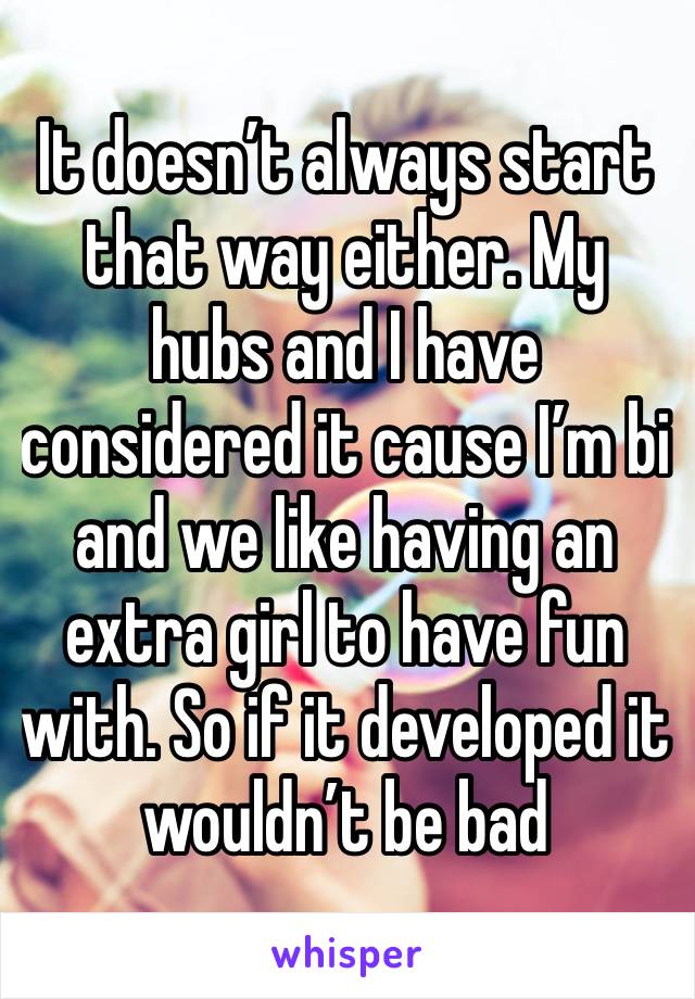 It doesn’t always start that way either. My hubs and I have considered it cause I’m bi and we like having an extra girl to have fun with. So if it developed it wouldn’t be bad 