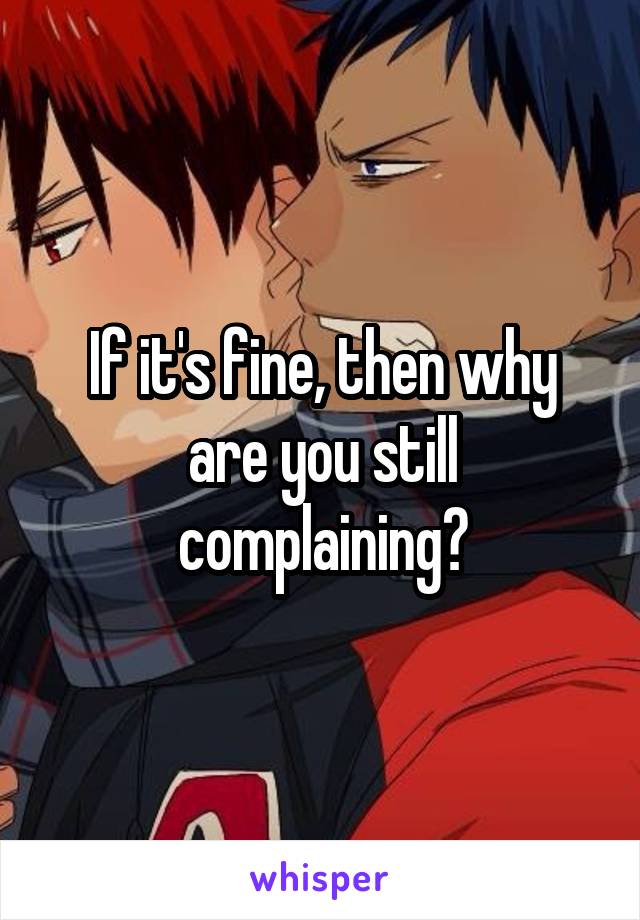  If it's fine, then why are you still complaining?