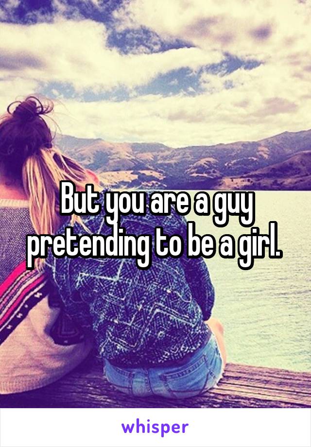 But you are a guy pretending to be a girl. 