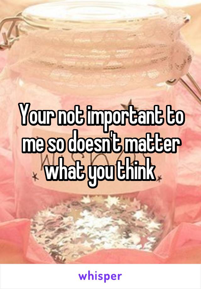 Your not important to me so doesn't matter what you think 