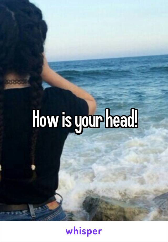 How is your head!