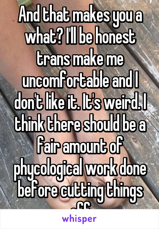 And that makes you a what? I'll be honest trans make me uncomfortable and I don't like it. It's weird. I think there should be a fair amount of phycological work done before cutting things off