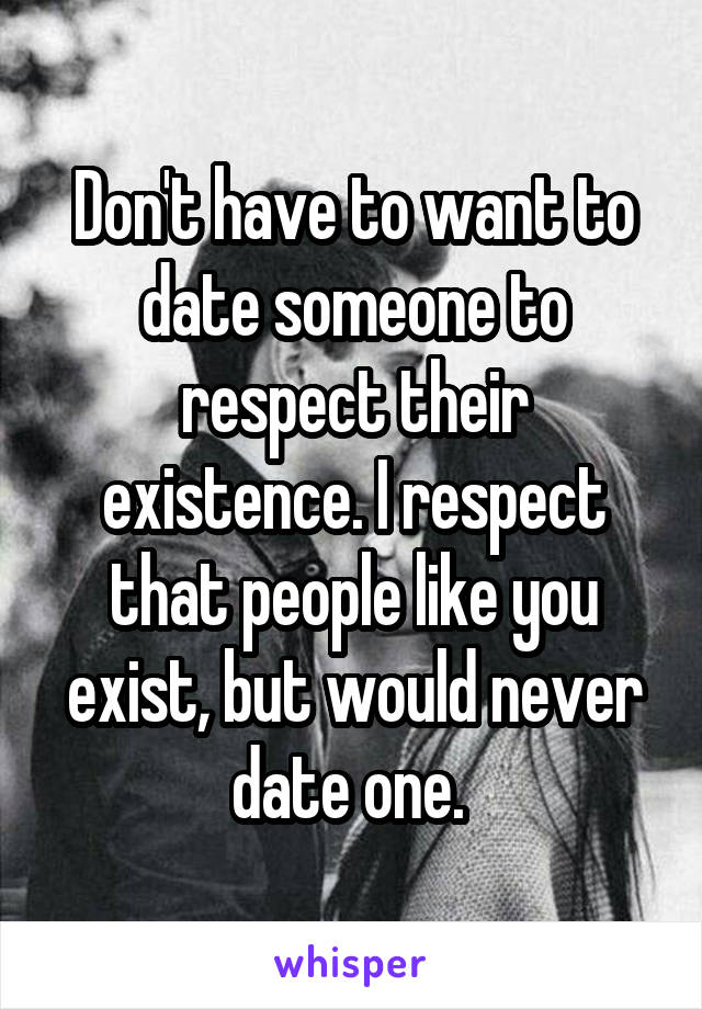 Don't have to want to date someone to respect their existence. I respect that people like you exist, but would never date one. 