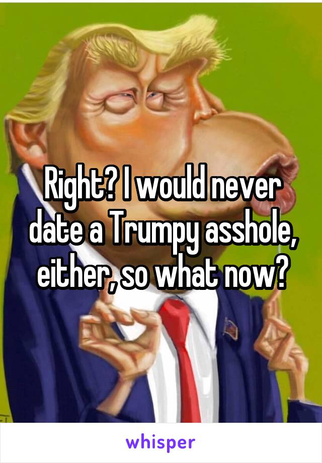 Right? I would never date a Trumpy asshole, either, so what now?