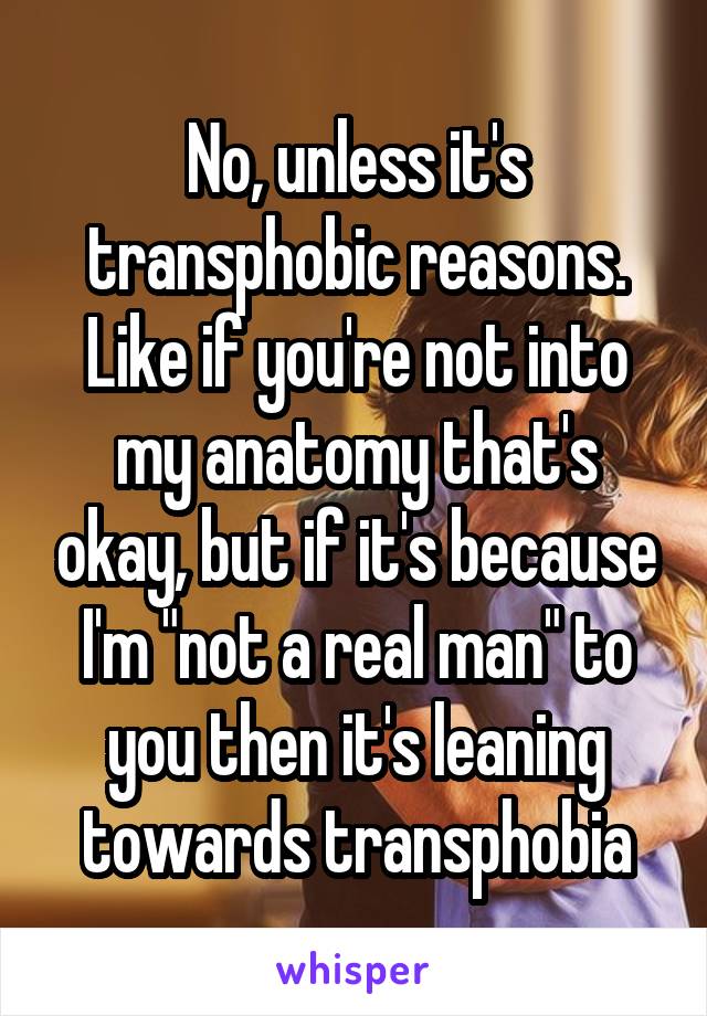 No, unless it's transphobic reasons. Like if you're not into my anatomy that's okay, but if it's because I'm "not a real man" to you then it's leaning towards transphobia