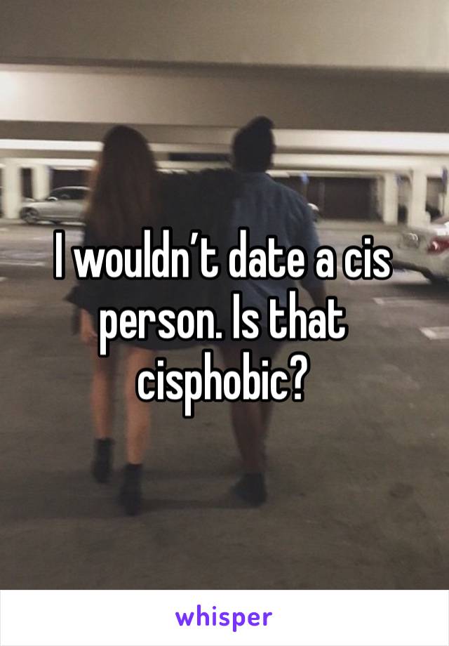 I wouldn’t date a cis person. Is that cisphobic? 