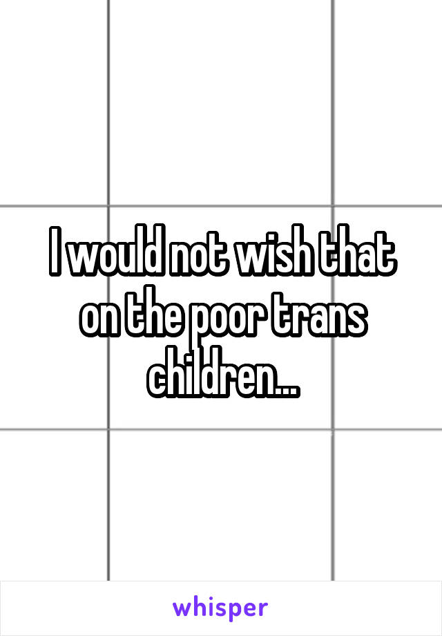 I would not wish that on the poor trans children...