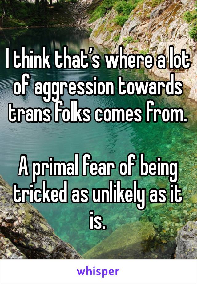 I think that’s where a lot of aggression towards trans folks comes from.

A primal fear of being tricked as unlikely as it is.