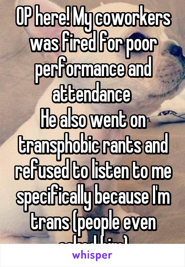 OP here! My coworkers was fired for poor performance and attendance 
He also went on transphobic rants and refused to listen to me specifically because I'm trans (people even asked him)