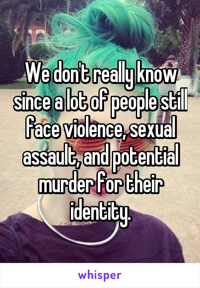 We don't really know since a lot of people still face violence, sexual assault, and potential murder for their identity.