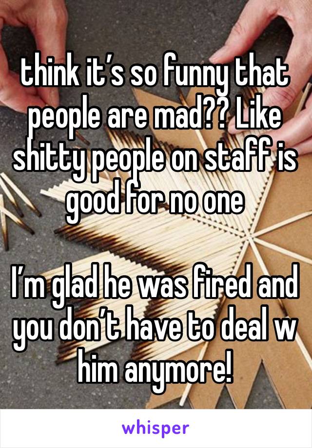 think it’s so funny that people are mad?? Like shitty people on staff is good for no one

I’m glad he was fired and you don’t have to deal w him anymore!