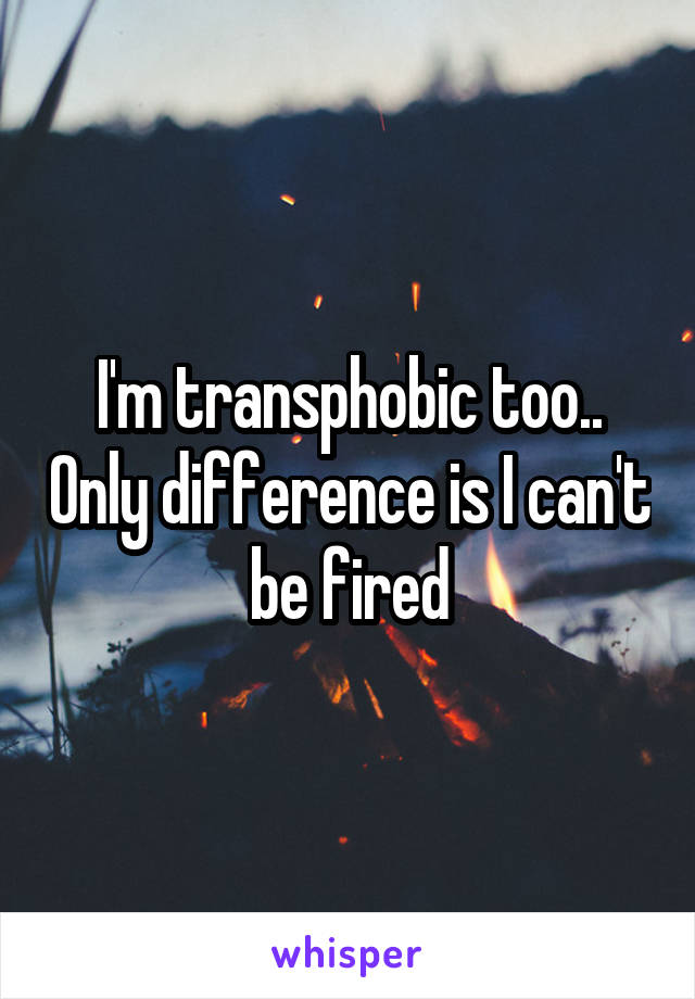 I'm transphobic too.. Only difference is I can't be fired