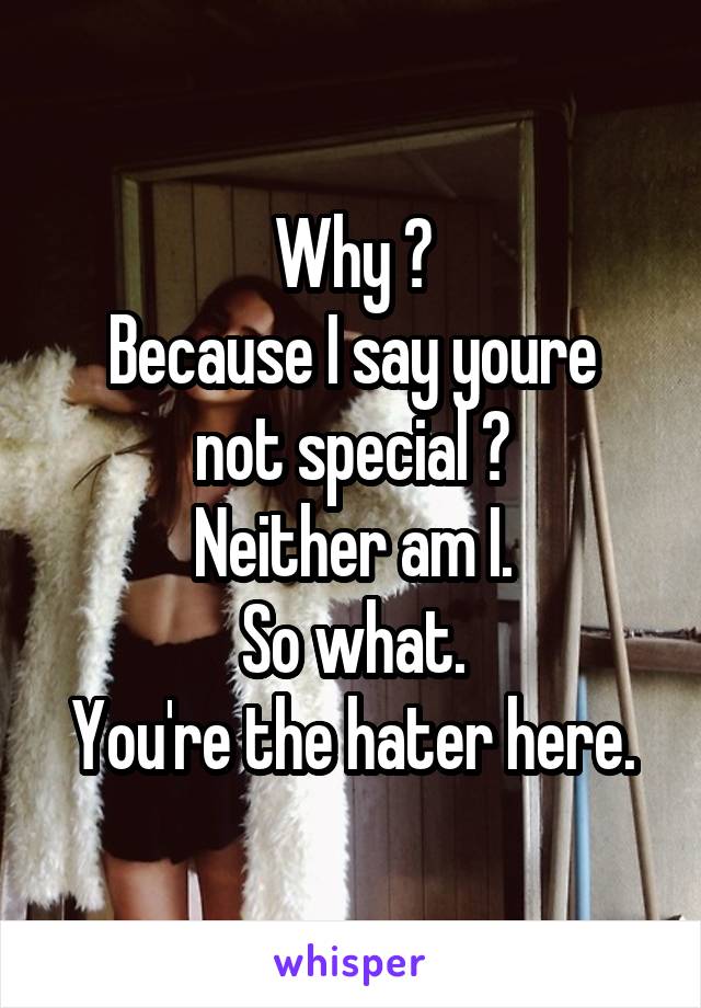 Why ?
Because I say youre not special ?
Neither am I.
So what.
You're the hater here.