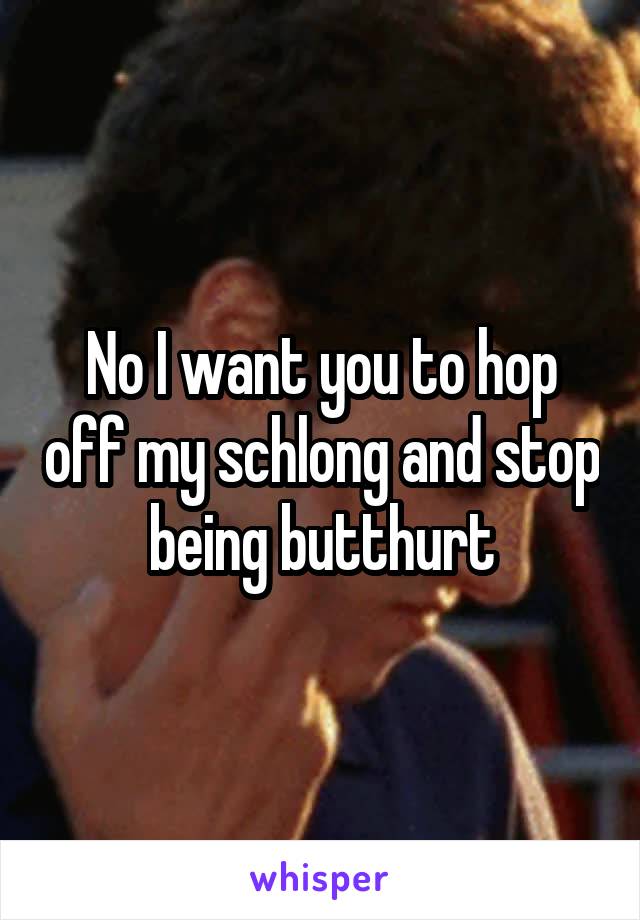 No I want you to hop off my schlong and stop being butthurt