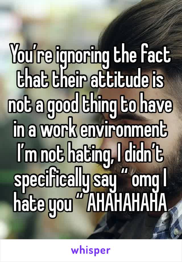 You’re ignoring the fact that their attitude is not a good thing to have in a work environment I’m not hating, I didn’t specifically say “ omg I 
hate you “ AHAHAHAHA