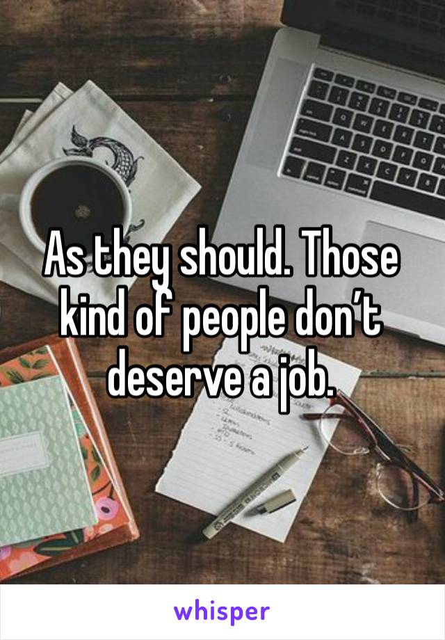 As they should. Those kind of people don’t deserve a job. 