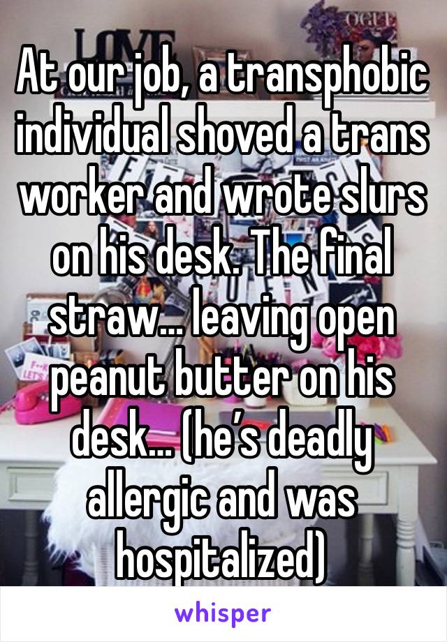 At our job, a transphobic individual shoved a trans worker and wrote slurs on his desk. The final straw… leaving open peanut butter on his desk… (he’s deadly allergic and was hospitalized)